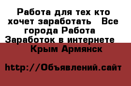 Работа для тех кто хочет заработать - Все города Работа » Заработок в интернете   . Крым,Армянск